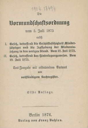 Die Vormundschaftsordnung vom 5. Juli 1875 : nebst I. Gesetz, betreffend die Geschäftsfähigkeit Minderjähriger und die Aufhebung der Wiedereinsetzung in den vorigen Stand vom 12. Juli 1875 ; II. Gesetz, betreffend das Hinterlegungswesen. Vom 19. Juli 1875 ; Text-Ausgabe mit erläutenden Vorwort und vollständigem Sachregister