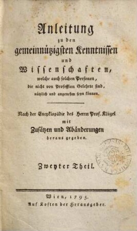 Anleitung zu den gemeinnützigsten Kenntnissen und Wissenschaften, welche auch solchen Personen, die nicht von Profession Gelehrte sind, nützlich und angenehm seyn können : nach der Encyklopädie des Herrn Prof. Klügel mit Zusätzen und Abänderungen herausgegeben. 2