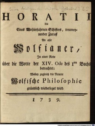 Horatii Als Eines Wohlerfahrnen Schiffers, treumeynender Zuruff An alle Wolfianer : In einer Rede über die Worte der XIV. Ode des Iten Buchs betrachtet; Wobey zugleich die Neuere Wolfische Philosophie gründlich wiederleget wird