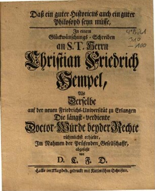 Daß ein guter Historicus auch ein guter Philosoph seyn müsse : In einem Glückwünschungs-Schreiben an S.T. Herrn Christian Friedrich Hempel, Als Derselbe auf der neuen Friedrichs-Universität zu Erlangen Die längst-verdiente Doctor-Würde beyder Rechte rühmlichst erhielte