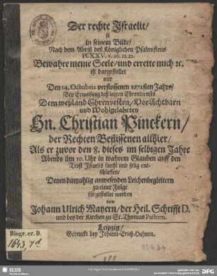 Der rechte Israelit : so in seinem Bilde, Nach dem Abriß des Königlichen Psalmistens Ps. XXV. v. 20. 21. 22. Bewahre meine Seele, und errette mich [et]c. ist dargestellt, und Den 14. Octobris verflossenen 1672sten Jahrs, Bey Erweisung deß letzten Ehrendiensts Dem ... Hn. Christian Pinckern, der Rechten Beflissenen allhier, Als er zuvor den 8. dieses im selbigen Jahre ... entschlaffen, Denen damahlig anwesenden Leichenbegleitern zu einer Folge fürgestellet worden