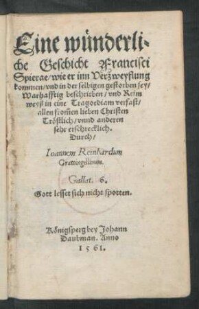 Eine wünderli=||che Geschicht Francisci || Spierae/ wie er inn Verzweyflung || kommen/ vnd in der selbigen gestorben sey/|| Warhafftig beschrieben/ vnd Reim || weyß in ein Tragoediam verfast/|| allen from̃en lieben Christen || Tröstlich/ vnnd anderen || sehr erschrecklich.|| Durch/|| Ioannem Reinhardum || Grawingellinum.|| ... ||