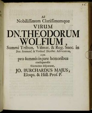 Ad Nobilissimum Clarissimumque Virum Dn. Theodorum Wolfium, Summi Tribun. Vismar. & Reg. Suec. in Duc. Bremens. & Verdens. Dicaster. Advocatum, cum pro summis in jure honoribus consequendis solemniter disputaret, Jo. Burchardus Majus, Eloqu. & Hist. Prof. P. : [Dabam Kilonii e museo d. XXII. Julii A. O. R. M DCCII.]