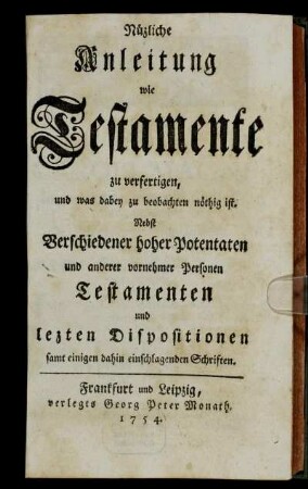 Nüzliche Anleitung wie Testamente zu verfertigen, und was dabey zu beobachten nöthig ist : Nebst Verschiedener hoher Potentaten und anderer vornehmer Personen Testamenten und lezten Dispositionen samt einigen dahin einschlagenden Schriften