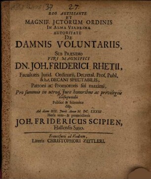 Deo Auxiliante Et Magnif. JCtorum Ordinis In Alma Viadrina Autoritate De Damnis Voluntariis, Sub Praesidio ... Dn. Joh. Friderici Rhetii ... Pro summis in utroq[ue] Jure honoribus ac privilegiis consequendis Publice & solenniter disp. Ad diem XIX. Iunii Anno M.DC.LXXIII Horis ante- & pomeridianis Joh. Fridericus Scipien, Hallensis Saxo