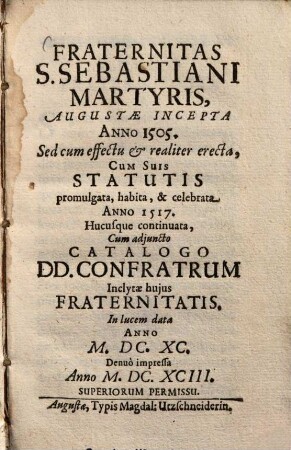 Fraternitas S. Sebastiani, martyris, Augustae incepta a. 1505 : Sed cum effectu & realiter erecta, cum suis Statutis promulgata, habita & celebrata anno 1517, hucusque continuata, cum adjuncto Catalogo Donunorum Confratrum ; Inclytae hujus fraternitatis In lucem data anno ...
