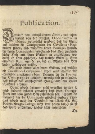 Publication. Demnach von unterschiedenen Orten, und insonderheit von der Kayserl. Oeconomie in Dörpat vorgestellet worden; daß die Güter auf welchen die Compagnien der Cavallerie-Regimenter stehen, sich weigerten denen Fourage-Fuhren, die denen Compagnien gewöhnlich das Holz zuführen, dieses Holz aus ihren Wäldern zu verabfolgen, wodurch es denn geschehen, daß manche Güter zu ihrem äussersten Ruin auf 6.10. bis 12. Meilen das Holz haben zuschleppen müssen ...