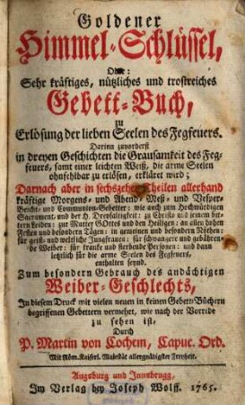 Goldener Himmel-Schlüssel oder Sehr kräftiges, nützliches und trostreiches Gebett-Buch, zu Erlösung der lieben Seelen des Fegfeuers : darinnen zuvorderst in dreyen Geschichten die Grausamkeit des Fegfeuers, samt einer leichten Weiß, die arme Seelen ohnfehlbar zu erlösen, erkläret wird ...