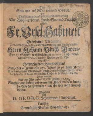 Eine Stille und auf Gott wartende Seele : Bey Christlicher und ansehnlicher Leich-Bestattung Der ... Fr. Ursel Sabinen Gebohrner Braunin/ Des ... Herrn Johann Ulrich Mäyers/ Der H. Schrifft wohlberühmten Doctoris, auch ... Pastoris bey der Kirchen zu S. Thomas allhier ... Haus-Ehren/ Welche den 11. Junii dieses 1670. Jahres im 46. Jahre Ihres Alters ... verstorben und den folgenden 16 dito in der Pauliner Kirchen in ihr Ruhebettlein beygesetzet worden. Auß den Worten des XXXVII. Psalm v. 7. & 18. ... Fürgestellet