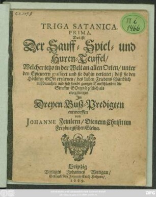 Triga Satanica. Prima. Das ist/ Der Sauff- Spiel- und Huren-Teuffel/ Welcher ietzo in der Welt an allen Orten/ unter den Epicurern grassiret und sie dahin verleitet ... : In Dreyen Buß-Predigten entworffen