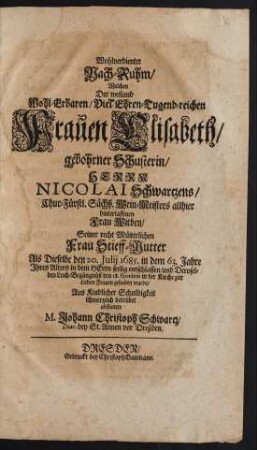 Wohlverdienter Nach-Ruhm : Welchen Der ... Frauen Elisabeth/ gebohrner Schusterin/ Herrn Nicolai Schwartzens/ Chur-Fürstl. Sächß. Wein-Meisters allhier ... Witben/ Seiner ... Stieff-Mutter Als Dieselbe den 20. Iulii 1685. in dem 63. Jahre ihres Alters ... entschlaffen/ und Deroselben Leich-Begängnüß den 28. Eiusdem in der Kirche zur Lieben Frauen gehalten wurde ... abstattete M. Johann Christoph Schwartz/ Diac. bey St. Annen vor Dreßden