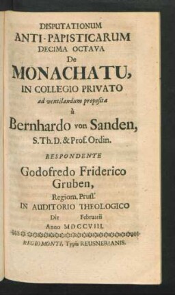 Disputationum Anti-Papisticarum Decima Octava De Monachatu, In Collegio Privato ad ventilandum proposita à Bernhardo von Sanden, S. Th. D. & Prof. Ordin. Respondente Godofredo Friderico Gruben, Regiom. Pruss. In Auditorio Theologico Die [] Februarii Anno MDCCVIII