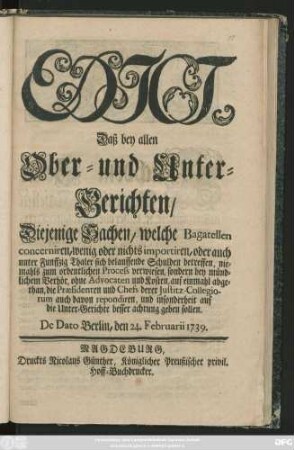 Edict, Daß bey allen Ober- und Unter-Gerichten, Diejenige Sachen, welche Bagatellen concerniren, wenig oder nichts importiren ... niemahls zum ordentlichen Process verwiesen, sondern bey mündlichem Verhör ... auf einmahl abgethan ... : De Dato Berlin, den 24. Februarii 1739