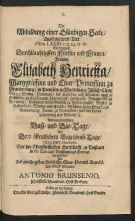 Die Abbildung einer Gläubigen Seele ... : Aus dem Leich-Text Psalm. LXXIII. v. 23. 24. 25. 26. Der ... Frauen Elisabeth Henrietta/ Marggräffinn und Chur-Princessinn zu Brandenburg; in Preussen/ zu Magdeburg/ Jülich/ Cleve/ Berge ... Gebornen Land-Gräffin[n] zu Hessen-Cassel ... An dem ordentlichen Busz- und Bät-Tage/ Als Dero öffentlichem Begräbniß-Tage/ 1683. den 7. Novembr. Vor der Churfürstlichen Herrschafft zu Potstam in der Vor- und Nachmittags-Predigt vorgestellet/ Und ... zum Druck übergeben