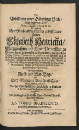 Die Abbildung einer Gläubigen Seele ... : Aus dem Leich-Text Psalm. LXXIII. v. 23. 24. 25. 26. Der ... Frauen Elisabeth Henrietta/ Marggräffinn und Chur-Princessinn zu Brandenburg; in Preussen/ zu Magdeburg/ Jülich/ Cleve/ Berge ... Gebornen Land-Gräffin[n] zu Hessen-Cassel ... An dem ordentlichen Busz- und Bät-Tage/ Als Dero öffentlichem Begräbniß-Tage/ 1683. den 7. Novembr. Vor der Churfürstlichen Herrschafft zu Potstam in der Vor- und Nachmittags-Predigt vorgestellet/ Und ... zum Druck übergeben