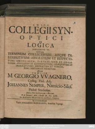 Collegii Synoptici Ex Logica Disputatio IV. exhibens Terminum Collectivum Atque Distributivum: Absolutum Et Respectivum: Universalem, Particularem Et Singularem: Absolutum Et Connotativum: Adaequatum Et Inadaequatum: Abstractum Et Concretum: Finitum Et Infinitum : Quam Praeside M. Georgio Wagnero ... Johannes Semper, Nimicio-Siles. ... D. 8. Ianuari Ann. Christi M.DC.LXX. ... subiicit