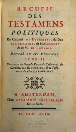 Recueil des testamens politiques du Cardinal de Richelieu, du Duc de Lorraine, de M. Colbert et de M. de Louvois : divisé en 4 volumes, 2. Contenant la seconde Partie du Testament du Cardinal de Richelieu, & le Testament du Duc de Lorraine