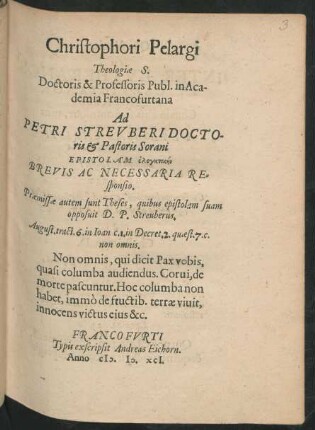 Christophori Pelargi || Theologiae S.|| Doctoris & Professoris Publ. in Aca-||demia Francofurtana || Ad || PETRI STREVBERI DOCTO-||ris et Pastoris Sorani || EPISTOLAM elenktikēn || BREVIS AC NECESSARIA RE=||sponsio.|| Praemissae autem sunt Theses, quibus epistolam suam || opposuit D.P. Streuberus.|| ... ||