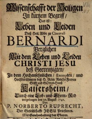 Wissenschafft der Heiligen In kurtzem Begriff, Das ist: Leben und Leiden Deß Heil. Abbt zu Claravall Bernardi Verglichen mit dem Leben und Leiden Christi Jesu deß Gecreutzigten : In dem ... Gottes-Hauß Kaisersheim Durch eine Lob- und Ehren-Red vorgetragen den 20. August 1742