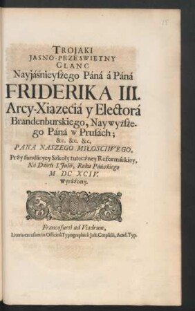 Trojaki Jasno-Przeswie̜tny Glanc Nayjaśnieyszego Pana a Pana Friderika III. Arcy-Xia̜ze̜cia y Electora Brandenburskiego, Naywyższego Pana w Prusach; &c. &c. Pana Naszego Miłosciwego, Przy fundacyey Szkoły tuteczney Reformackiey, Na Dzień I. Iulii, Roku Pańskiego MDCXCIV. Wyrażony