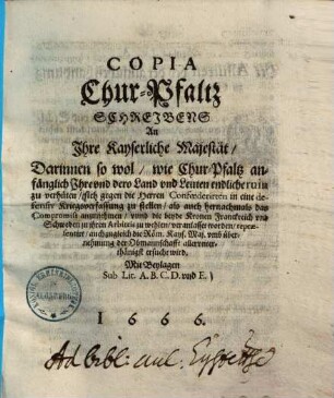 Copia Chur-Pfaltz Schreibens An Ihre Kayserliche Majestät, darinnen so wol, wie Chur-Pfaltz anfänglich ... sich gegen die Herren Confoederisten in eine defensio Kriegsverfassung zustellen ... veranlasset worden, repraesentirt ... wird ...