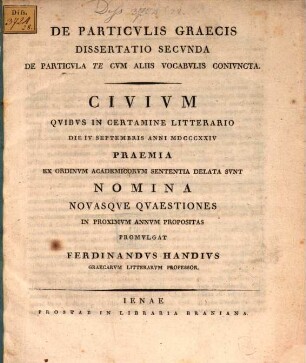 De particulis graecis dissertatio secunda: de particula te, cum aliis vocabulis coniuncta : civium quibus in certamine litterario ... praemia ex ordinum academicorum sententia delata sunt nomina novasque quaestiones in proximum annum propositas promulgat Ferdinandus Handius