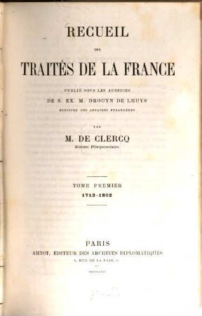 Recueil des traités de la France publié sous les auspices de S. Ex. M. Drouyn de Lhuys ministre des affaires étrangères par Alex. de Clercq et Jules de Clercq. 1, 1713 - 1802