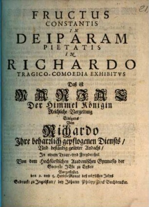 Fructus constantis in Deiparam pietatis in Richardo : tragico-comoedia exhibitus ... von dem ... Acad. Gymnasio der Societät Jesu zu Eystett vorgestellt den 2. und . 5. Herbst-Mont deß 1678sten Jahrs = Mariae der Himmel Königin Reichliche Vergeltung Einigens von Richardo Ihre beharrlich gepflogenen Diensts und beständig geübter Andacht