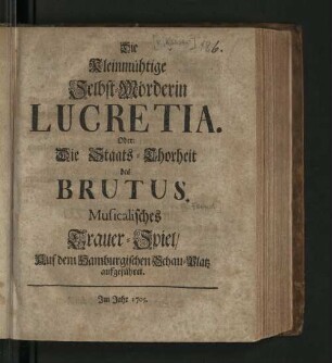 Die kleinmühtige Selbst-Mörderin Lucretia. Oder: Die Staats-Thorheit des Brutus. : Musicalisches Trauer-Spiel/ Auf dem Hamburgischen Schau-Platz aufgeführet