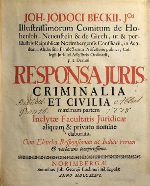 Joh. Jodoci Beckii, JCti Illustrissimorum Comitum de Hohenloh-Neuenstein & de Giech, ut & perillustris Reipublicae Norimbergensis Consiliarii, in Academia Altdorfina Pandectarum Professoris publici, Collegii Juridici Assessoris Ordinarii, p.t. Decani Responsa Juris Criminalia Et Civilia : maximam partem Inclytae Facultatis Juridicae aliquam & privato nomine elaborata. Cum Elencho Responsorum ac Indice rerum & verborum locupletissimo