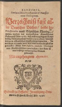 ELENCHVS,|| Continens libros Protestantium et Pontifici=||orum Theologorum.|| Verzeichnisz fast al=||ler Deutscher Buecher/ beide der || Protestirenden vnnd Bæptischen Theologen/|| welche seyther der verlauffenen Franckfurder || Fastenmeß Año 1568. biß auff vergangene Leip=||tzische Newjahrsmeß dieses 1593. jahrs ... || in offentlichen trucke ausgangen sein. Jn || welchem vermelt/ wie/ wo/ vnd wenn ein jgliches || getruckt/ Alles ... || in || eine richtige ordnung der Namen || gebracht.|| Mit angehengtem Appendice.||
