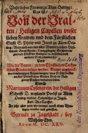 Unser lieben Frawen zu Alten-Oetting: Das ist, Von der Uralten, Heiligen Capellen unser lieben Frawen, und dem Fürstlichen Stifft S. Philip und Jacob zu Alten Oetting : Was auch von den vielen Wunderzeychen Heylthumb, Kirchfährten ... zu halten sey: Und Wie die Bayrn, zu dem Christlichen Catholischen Glauben bekehrt worden ...