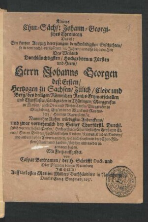 Kleines Chur-Sächs: Johann-Georgisches Chronicon. Das ist: Ein kurtzer Auszug dererjenigen denckwürdigsten Geschichten/ so in dem nechst-verflossenen 71. Jahren/ undalso bey Lebe-Zeit Des ... Herrn Johanns Georgen deß Ersten/ Hertzogen zu Sachsen ... sich hin und wieder zugetragen haben