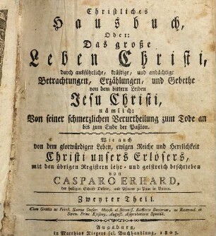 Christliches Hausbuch, Oder: Das große Leben Christi : durch ausführliche, kräftige, und andächtige Betrachtungen, Erzählungen, und Gebethe, Zu Erklärung und Verehrung der völligen Historie von dem sterblichen und glorwürdigen Leben unsers Herrn und Erlösers Jesu Christi, ... eingerichtet, Mit drey Hauptregistern, ... und Kupfern, ... beschrieben: sammt einem nützlichen Zusatz von den vier letzten Dingen, Zweyter Theil. ... von dem bittern Leiden Jesu Christi, nämlich: Von seiner schmerzlichen Verurtheilung zum Tode an bis zum Ende der Paßion