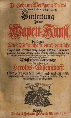 Johann Wolfgang Triers Professoris Publici zu Leipzig, Einleitung Zu der Wapen-Kunst : darinnen diese Wissenschafft durch deutliche Regeln und Exempel vorgetragen, und die Wapen der gecrönten Häupter in Europa, der Stände des Röm. Reichs, wie auch der vornehmsten ausländischen Fürsten in Kupffer vorgestellet und erläutert werden ; nebst einem Vorbericht von der gesammten Heroldswissenschafft Oder Lehre von dem hohen und niedern Adel, insonderheit aber von den hohen Regenten, derselben Wapen, Geschlechten, Laendern und Rechten