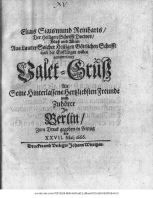 Elias Sigismund Reinharts/ Der Heiligen Schrifft Doctors/ Bloß und Allein Aus Lauter Solcher Heiligen Göttlichen Schrifft ümb der Einfältigen willen genommenet Valet-Gruß An Seine Hinterlassenen Herzliebsten Freunde und Zuhörer In Berlin : Zum Druck gegeben in Leipzig den XXVII. Maii 1666.