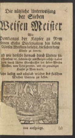 Die nützliche Unterweisung der Sieben Weisen Meister : Wie Pontianus der Kayser zu Rom seinen Sohn Diocletianum den sieben Weisen Meistern befiehlt, die sieben freye Künste zu lernen. Und wie derselbe hernach durch Untreu seiner Stiefmutter, siebenmahl um Galgen geführet, aber allezeit durch schöne Gleichnissen der sieben Weisen Meister, vom Tode gerettet, und ein gewaltiger Kayser zu Rom ward ; Sehr lustig und nützlich wieder [!] der falschen Weiber Untreu zu lesen