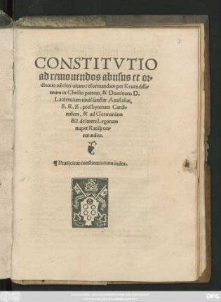 CONSTITVTIO || ad remouendos abusus et or=||dinatio ad cleri uitam reformandam per Reuendissi=||mum in Christo patrem, & Dominum D.|| Laurentium tituli sanctae Anastasiae,|| S. R. E. presbyterum Cardi=||nalem, & ad Germaniam || &c. de latere Legatum || nuper Ratispon=||nae aedita.|| Praeijcitur constitutionum index.||