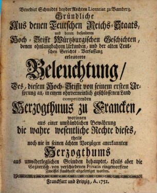 Benedict Schmidts beyder Rechten Licentiat zu Bamberg, Gründliche Aus denen Teutschen Reichs-Staats, und denen besonderen Hoch-Stifft Würtzburgischen Geschichten, denen ohnlaugbahren Urkunden, und der alten Teutschen Gerichts-Verfassung erleuterte Beleuchtung, Des, diesem Hoch-Stifft von seinem ersten Ursprung an, in einem ohnverneinlich geschlossenen Land competirenden Herzogthums zu Francken : worinnen aus einer umständlichen Bewährung die wahre wesentliche Rechte dieses, theils noch nie in seinen ächten Vorzügen anerkannten Herzogthums aus unwiderleglichen Gründen behauptet, theils aber die Gegnerisch- von verschiedenen Privatis eingeworffene Zweiffel standhaft abgefertiget worden