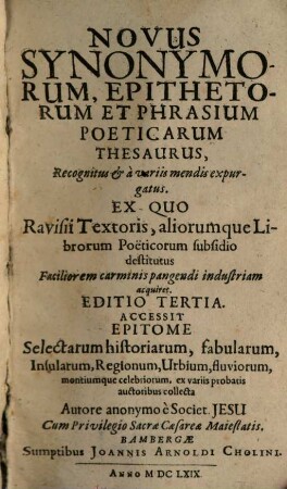 Novus Synonymorum, Epithetorum Et Phrasium Poeticarum Thesaurus : Recognitus & a variis mendis expurgatus. Ex Quo Ravisii Textoris, aliorumque Librorum Poeticorum subsidio destitutus Faciliorem carminis pangendi industriam acquiret : Accessit Epitome Selectarum historiarum, fabularum, Insularum, Regionum, Urbium, fluviorum, montiumque celebriorum, ex variis probatis auctoribus collecta