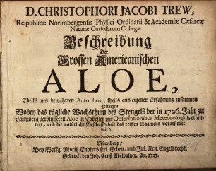 D. Christophori Jacobi Trew, Reipublicae Norimbergensis Physici Ordinarii & Academiae Caesareae Naturae Curiosorum Collegae Beschreibung Der Grossen Americanischen Aloe : Theils aus bewährten Autoribus, theils aus eigener Erfahrung zusammen getragen. Wobey das tägliche Wachsthum des Stengels der in 1726. Jahr zu Nürnberg verblüheten Aloe in Tabellen mit Observationibus Meteorologicis erläutert, und die natürliche Beschaffenheit des reiffen Saamens vorgestellet wird