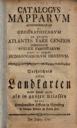 Catalogus mapparum astronomicarum et geographicarum ex quibus atlantes varii generis formantur publice exhibitarum studio et impensis Homannianorum Heredum : = Verzeichnis aller Landkarten, welche sowohl einzeln als in ganzen Atlassen in der Homännischen Officin in Nürnberg in billigen Preisen zu finden sind. 1787