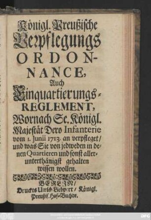 Königl. Preußische Verpflegungs-Ordonnance, Auch Einquartierungs-Reglement, Wornach Se. Königl. Majestät Dero Infanterie vom 1. Junii 1713. an verpfleget, und was Sie von jedweden in denen Quartieren und sonst allerunterthänigst gehalten wissen wollen.