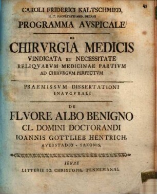 Caroli Friderici Kaltschmied ... Programma Avspicale De Chirvrgia Medicis Vindicata Et Necessitate Reliqvarvm Medicinae Partium Ad Chirvrgvm Perfectvm : Paemissvm De Flvore Albo Benigno Cl. Domini Doctorandi Ioannis Gottlieb Hentrich, Averstadioo-Saxonis