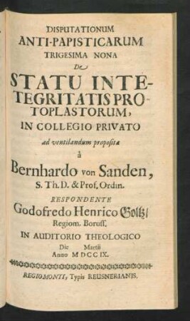Disputationum Anti-Papisticarum Trigesima Nona De Statu Intetegritatis Protoplastorum, In Collegio Privato ad ventilandum proposita `a Bernhardo von Sanden, S. Th. D. & Prof. Ordin. Respondente Godofredo Henrico Goltz, Regiom. Pruss. In Auditorio Theologico Die [] Martii Anno MDCCIX