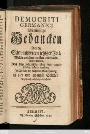 Democriti Germanici Vernünfftige Gedancken über die Schwachheiten jetziger Zeit, Welche von den meisten unbedachtsam begangen, Von den wenigsten aber vor unanständig erkennt werden : In Absicht auf derselben Verbesserung, in vier und zwantzig Stücken kürtzlich und aufrichtig mitgetheilet