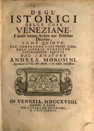 Degl'Istorici Delle Cose Veneziane, Iquali hanno scritto per Pubblico Decreto, Tomo .... 5, Che Comprende I Sei Primi Libri Dell' Istorie Veneziane Latinamente Scritte Dal Senatore Andrea Morosini : Aggiuntavi la Vita dell' Autore, e un indice copiosissimo