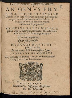 Dilucidatio quaestionum,|| AN GENVS PHY=||SICAE RECTE STATVATVR || scientia; ipsius verò subiectum legitimum & adaequatum || corpus naturale, quatenus naturam habens: & || denique an benè dividatur in partem || communem & propriam?|| AN DETVR TALIS MATERIA || prima, qualem descripsit Aristoteles; & an elementa || substantialiter ex se mutuo generentur?|| Thesibus conscripta,|| Quas sub praesidio || M. IACOBI MARTINI || publicè tuebitur || In celeberrimo VVitebergensium Lycaeo || ALBERTVS GRAVVERVS.|| Erit disputatio ad diem 1. Iunij, in Auditorio maiori || Collegij novi, hora 6. matutina.||