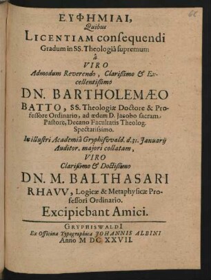 Euphēmiai, Quibus Licentiam consequendi Gradum in SS. Theologia supremum a ... Bartholomaeo Batto, SS. Theologiae Doctore & Professore Ordinario, ad aedem D. Jacobo sacram Pastore, Decano Facultatis Theolog. ... In ... Academia Gryphiswald. d. 31. Ianuarii ... collatam, Viro ... M. Balthasari Rhaw, Logicae & Methaphysicae Professore Ordinario. Excipiebant Amici