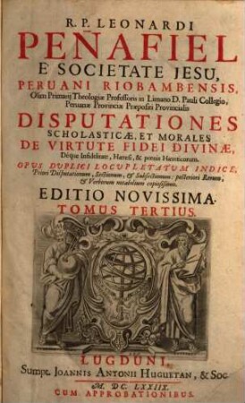R.P. Leonardi Peñafiel E Societate Jesu, Peruani Riobambensis ... Disputationes Scholasticae, Et Morales De Virtute Fidei Divinae, Déque Infidelitate, Haeresi, & poenis Haereticorum
